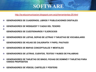 SOFTWARE
         http://la-educomunicacion.blogspot.com.es/p/herramientas-20.html

 GENERADORES DE CUADERNOS, LIBROS Y PUBLICACIONES DIGITALES

 GENERADORES DE WEBQUEST Y CAZAS DEL TESORO

  GENERADORES DE CUESTIONARIOS Y EJERCICIOS

 GENERADORES DE LISTAS, SOPAS DE LETRAS Y TARJETAS DE VOCABULARIO

  GENERADORES DE HOJAS DE CALIGRAFÍA Y PAPEL PAUTADO

 GENERADORES DE MAPAS CONCEPTUALES Y MENTALES

 GENERADORES DE LETRAS, CUENTOS, TEXTOS Y NUBES DE PALABRAS

 GENERADORES DE TARJETAS DE BINGO, FICHAS DE DOMINÓ Y TARJETAS PARA
  VARIOS PROPÓSITOS

 GENERADORES DE VÍDEOS, CARTELES Y PÓSTERS
 