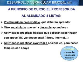DESARROLLO CURRICULAR BIMODAL (II)

     A PRINCIPIO DE CURSO EL PROFESOR DA

               AL ALUMNADO 4 LISTAS:
 Vocabulario imprescindible, que deberán aprender
 Otro vocabulario que sería deseable aprendieran
 Actividades prácticas básicas que deberán saber hacer
  con apoyo TIC y/o documental (libros, Internet…)
 Actividades prácticas avanzadas opcionales, para hacer
  también con apoyo                           TUTORÍA
                                              •desarrollo
                                              •emociones
                                               •talentos
                                                  Pere Marquès (2010)
 