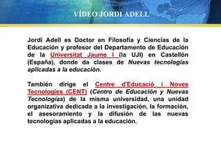 VÍDEO JORDI ADELL


Jordi Adell es Doctor en Filosofía y Ciencias de la
Educación y profesor del Departamento de Educación
de la Universitat Jaume I (la UJI) en Castellón
(España), donde da clases de Nuevas tecnologías
aplicadas a la educación.
   Text                                       Text

También dirige el Concept
   Text                Centre d'Educació i Noves Text
Tecnologies (CENT) (Centro de Educación y Nuevas
   Text
Tecnologías) de la misma universidad, una unidad Text
organizativa dedicada a la investigación, la formación,
el asesoramiento y la difusión de las nuevas
tecnologías aplicadas a la educación.
 