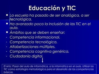 Educación y TIC
     La escuela ha pasado de ser analógica, a ser
      tecnológica.
     Ha avanzado poco la inclusión de las TIC en el
      aula.
     Ámbitos que se deben enseñar:
  -   Competencia informacional.
  -   Competencia tecnológica.
  -   Alfabetizaciones múltiples.
  -   Competencia cognitiva genérica.
  -   Ciudadanía digital.

El reto: Pasar del aula de informática, a la informática en el aula. Utilizar las
TIC como estrategia metodológica para el desarrollo de las competencias
básicas.
 