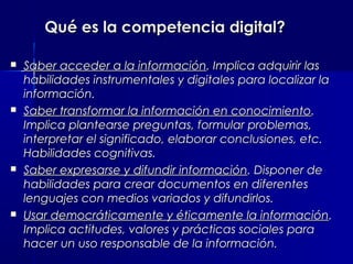 Qué es la competencia digital?

   Saber acceder a la información. Implica adquirir las
    habilidades instrumentales y digitales para localizar la
    información.
   Saber transformar la información en conocimiento.
    Implica plantearse preguntas, formular problemas,
    interpretar el significado, elaborar conclusiones, etc.
    Habilidades cognitivas.
   Saber expresarse y difundir información. Disponer de
    habilidades para crear documentos en diferentes
    lenguajes con medios variados y difundirlos.
   Usar democráticamente y éticamente la información.
    Implica actitudes, valores y prácticas sociales para
    hacer un uso responsable de la información.
 