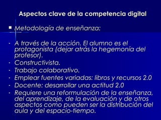 Aspectos clave de la competencia digital

   Metodología de enseñanza:

-   A través de la acción. El alumno es el
    protagonista (dejar atrás la hegemonía del
    profesor).
-   Constructivista.
-   Trabajo colaborativo.
-   Emplear fuentes variadas: libros y recursos 2.0
-   Docente: desarrollar una actitud 2.0
-   Requiere una reformulación de la enseñanza,
    del aprendizaje, de la evaluación y de otros
    aspectos como pueden ser la distribución del
    aula y del espacio-tiempo.
 