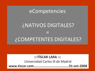 eCompetencies   ¿NATIVOS DIGITALES? =  ¿COMPETENTES DIGITALES? :::TÍSCAR LARA :::   Universidad Carlos III de Madrid www.tiscar.com.…………………………………31-oct-2008 