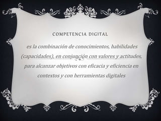 COMPETENCIA DIGITAL
es la combinación de conocimientos, habilidades
(capacidades), en conjunción con valores y actitudes,
para alcanzar objetivos con eficacia y eficiencia en
contextos y con herramientas digitales
 