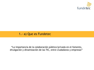 1.- a) Que es Fundetec“La importancia de la colaboración público/privada en el fomento,divulgación y dinamización de las TIC, entre ciudadanos y empresas” 