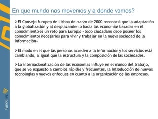 En que mundo nos movemos y a donde vamos?El Consejo Europeo de Lisboa de marzo de 2000 reconoció que la adaptación a la globalización y al desplazamiento hacia las economías basadas en el conocimiento es un reto para Europa: «todo ciudadano debe poseer los conocimientos necesarios para vivir y trabajar en la nueva sociedad de la información»
