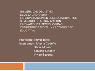UNIVERSIDAD DEL ISTMO
SEDE LA CHORRERA
ESPECIALIZACIÓN EN DOCENCIA SUPERIOR
SEMINARIO DE ACTUALIZACIÓN
INNOVACIONES TECNOLÓGICAS
COMPETENCIA DIGITAL Y LA COMUNIDAD
EDUCATIVA
Profesora: Emma Tapia
Integrantes: Johana Cedeño
Silvia Moreno
Yanicelli Cisnero
Vivian Becerra
 