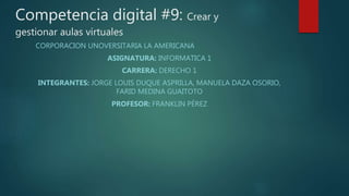 Competencia digital #9: Crear y
gestionar aulas virtuales
CORPORACION UNOVERSITARIA LA AMERICANA
ASIGNATURA: INFORMATICA 1
CARRERA: DERECHO 1
INTEGRANTES: JORGE LOUIS DUQUE ASPRILLA, MANUELA DAZA OSORIO,
FARID MEDINA GUAITOTO
PROFESOR: FRANKLIN PÉREZ
 