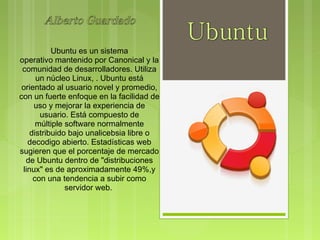 Ubuntu es un sistema
operativo mantenido por Canonical y la
 comunidad de desarrolladores. Utiliza
      un núcleo Linux, . Ubuntu está
 orientado al usuario novel y promedio,
con un fuerte enfoque en la facilidad de
     uso y mejorar la experiencia de
       usuario. Está compuesto de
      múltiple software normalmente
    distribuido bajo unalicebsia libre o
   decodigo abierto. Estadísticas web
sugieren que el porcentaje de mercado
  de Ubuntu dentro de "distribuciones
 linux" es de aproximadamente 49%,y
     con una tendencia a subir como
               servidor web. 
 