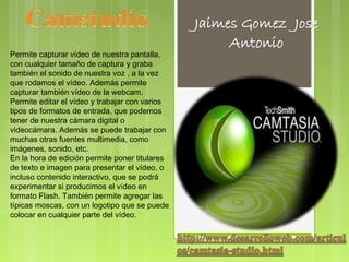 Permite capturar vídeo de nuestra pantalla,
con cualquier tamaño de captura y graba
también el sonido de nuestra voz , a la vez
que rodamos el vídeo. Además permite
capturar también vídeo de la webcam.
Permite editar el vídeo y trabajar con varios
tipos de formatos de entrada, que podemos
tener de nuestra cámara digital o
videocámara. Además se puede trabajar con
muchas otras fuentes multimedia, como
imágenes, sonido, etc.
En la hora de edición permite poner titulares
de texto e imagen para presentar el vídeo, o
incluso contenido interactivo, que se podrá
experimentar si producimos el vídeo en
formato Flash. También permite agregar las
típicas moscas, con un logotipo que se puede
colocar en cualquier parte del vídeo.
 