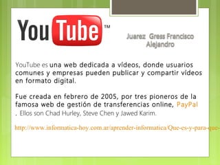 YouTube es una web dedicada a vídeos, donde usuarios
comunes y empresas pueden publicar y compartir vídeos
en formato digital. 

Fue creada en febrero de 2005, por tres pioneros de la
famosa web de gestión de transferencias online,  PayPal
. Ellos son Chad Hurley, Steve Chen y Jawed Karim. 

http://www.informatica-hoy.com.ar/aprender-informatica/Que-es-y-para-que-s
 