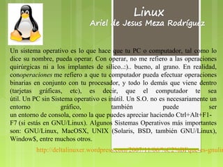 Un sistema operativo es lo que hace que tu PC o computador, tal como lo
dice su nombre, pueda operar. Con operar, no me refiero a las operaciones
quirúrgicas ni a los implantes de silico..:).. bueno, al grano. En realidad,
conoperaciones me refiero a que tu computador pueda efectuar operaciones
                                                         .

binarias en conjunto con tu procesador, y todo lo demás que viene dentro
(tarjetas gráficas, etc), es decir, que el computador te sea
útil. Un PC sin Sistema operativo es inútil. Un S.O. no es necesariamente un
entorno            gráfico,           también              puede          ser
un entorno de consola, como la que puedes apreciar haciendo Ctrl+Alt+F1-
F7 (si estás en GNU/Linux). Algunos Sistemas Operativos más importantes
son: GNU/Linux, MacOSX, UNIX (Solaris, BSD, también GNU/Linux),
Window$, entre muchos otros.
         http://deltalinuxer.wordpress.com/2007/11/06/%C2%BFque-es-gnulin
 