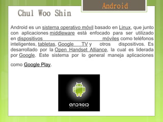  
    Android es un sistema operativo móvil basado en Linux, que junto
    con aplicaciones middleware  está enfocado para ser utilizado
    en dispositivos                          móviles como teléfonos
    inteligentes, tabletas, Google  TV y    otros   dispositivos.  Es
    desarrollado por la Open Handset Alliance, la cual es liderada
    por Google. Este sistema por lo general maneja aplicaciones
    como Google Play.    
 