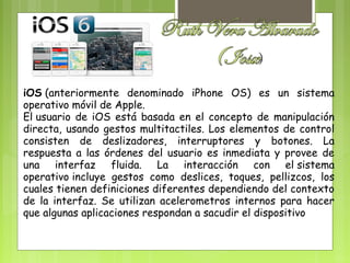 iOS (anteriormente denominado iPhone OS) es un sistema
operativo móvil de Apple.
El usuario de iOS está basada en el concepto de manipulación
directa, usando gestos multitactiles. Los elementos de control
consisten de deslizadores, interruptores y botones. La
respuesta a las órdenes del usuario es inmediata y provee de
una interfaz fluida. La interacción con el sistema
operativo incluye gestos como deslices, toques, pellizcos, los
cuales tienen definiciones diferentes dependiendo del contexto
de la interfaz. Se utilizan acelerometros internos para hacer
que algunas aplicaciones respondan a sacudir el dispositivo
 