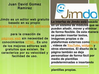 Juan David Gomez
          Ramirez


Jimdo es un editor web gratuito
      basado en su propio       La interfaz de Jimdo está basada
sistema de gestión de contenido en un sistema de módulos que se
                                pueden añadir, mover y eliminar
       para la creación de 
                                de forma flexible. De esta manera
                                se pueden insertar textos,
 páginas web sin necesidad de imágenes propias o de
  conocimientos  HTML. Es uno plataformas externas como Flickr
  de los mejores editores web   , vídeos de YouTube, widgets y
    gratuitos que existen. Se   otros elementos. El diseño de la
 caracteriza por su velocidad y página también se deja
        facilidad de uso.       personalizar de forma fácil por
                                medio de plantillas
                                predeterminadas o insertando

                                 plantillas propias.
 