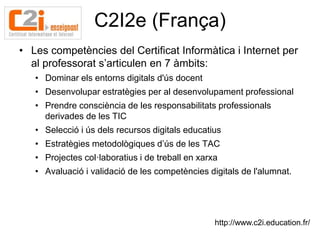 C2I2e (França)
• Les competències del Certificat Informàtica i Internet per
  al professorat s’articulen en 7 àmbits:
   • Dominar els entorns digitals d'ús docent
   • Desenvolupar estratègies per al desenvolupament professional
   • Prendre consciència de les responsabilitats professionals
     derivades de les TIC
   • Selecció i ús dels recursos digitals educatius
   • Estratègies metodològiques d’ús de les TAC
   • Projectes col·laboratius i de treball en xarxa
   • Avaluació i validació de les competències digitals de l'alumnat.




                                                  http://www.c2i.education.fr/
 