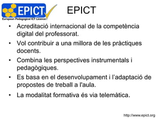 EPICT
• Acreditació internacional de la competència
  digital del professorat.
• Vol contribuir a una millora de les pràctiques
  docents.
• Combina les perspectives instrumentals i
  pedagògiques.
• Es basa en el desenvolupament i l’adaptació de
  propostes de treball a l'aula.
• La modalitat formativa és via telemàtica.


                                        http://www.epict.org
 