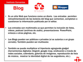 Blog  Es un sitio Web que funciona como un diario . Las entradas  permiten retroalimentación de los lectores del blog que comentan, completan o cuestionan la información publicada por el editor.  Las entradas son multimedia ya que permiten la inclusión de fotos, videos,  podcast  (archivos de audio), presentaciones  PowerPoint, enlaces a otras páginas, etc.  Los Blogs pueden ser públicos o privados (si se autoriza a un grupo cerrado). También pueden ser multiautor. También se puede multiplicar el hipertexto agregando  gadget  (herramientas digitales: blogroll, google map, sindicación a través de redes sociales, calendario, galerías de imágenes, reproducción de lista de música,  mostrar la identidad digital de los seguidores, etc.). 