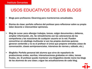 USOS EDUCATIVOS DE LOS BLOGS Blogs para profesores: Elearning para mantenernos actualizados. Diarios de clase: porfolio reflexivo del profesor para reflexionar sobre su propia labor docente e intercambiar opiniones. Blog de curso: para albergar trabajos, tareas, colgar documentos y deberes, ampliar información, etc. Se retroalimenta con las valoraciones de los compañeros y las reacciones de cualquier usuario en la red. Pueden convertirse en edublogs multiautor si son los propios alumnos quienes generan contenido y no es el profesor el único que propone entradas (clase de conversación, clases semipresenciales, intensivos de viernes y sábado, etc.). Blogfolio: Porfolio personal del alumno que sirve de repositorio de producciones orales, escritas, interactuaciones grabadas en video, tareas finales, etc. El profesor puede mantener una blogosfera donde reúne los blogs de los alumnos de una clase y sigue las actualizaciones de cada blog. 