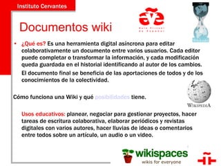   Documentos wiki ¿Qué es?  Es una herramienta digital asíncrona para editar colaborativamente un documento entre varios usuarios. Cada editor puede completar o transformar la información, y cada modificación queda guardada en el historial identificando al autor de los cambios.  El documento final se beneficia de las aportaciones de todos y de los conocimientos de la colectividad.  Cómo funciona una Wiki y qué  posibilidades  tiene. Usos educativos:  planear, negociar para gestionar proyectos, hacer tareas de escritura colaborativa, elaborar periódicos y revistas digitales con varios autores, hacer lluvias de ideas o comentarios entre todos sobre un artículo, un audio o un video. 