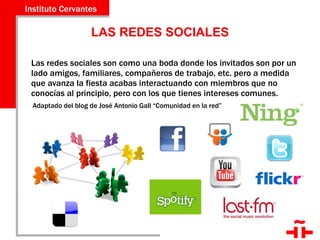 LAS REDES SOCIALES Las redes sociales son como una boda donde los invitados son por un lado amigos, familiares, compañeros de trabajo, etc. pero a medida que avanza la fiesta acabas interactuando con miembros que no conocías al principio, pero con los que tienes intereses comunes.  Adaptado del blog de José Antonio Gall “Comunidad en la red” 