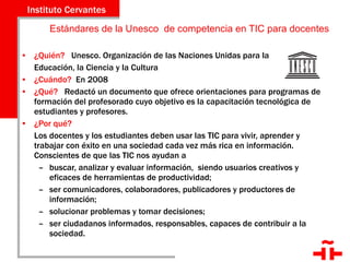 Estándares de la Unesco  de competencia en TIC para docentes ¿Quién?  Unesco. Organización de las Naciones Unidas para la  Educación, la Ciencia y la Cultura ¿Cuándo?  En 2008 ¿Qué?  Redactó un documento que ofrece orientaciones para programas de formación del profesorado cuyo objetivo es la capacitación tecnológica de estudiantes y profesores. ¿Por qué?  Los docentes y los estudiantes deben usar las TIC para vivir, aprender y trabajar con éxito en una sociedad cada vez más rica en información. Conscientes de que las TIC nos ayudan a  buscar, analizar y evaluar información,  siendo usuarios creativos y eficaces de herramientas de productividad; ser comunicadores, colaboradores, publicadores y productores de información; solucionar problemas y tomar decisiones; ser ciudadanos informados, responsables, capaces de contribuir a la sociedad. 