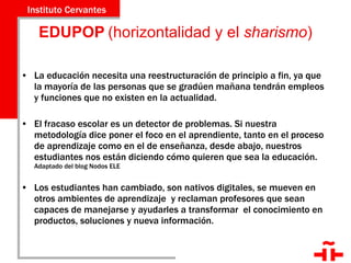 EDUPOP   (horizontalidad y el  sharismo ) La educación necesita una reestructuración de principio a fin, ya que la mayoría de las personas que se gradúen mañana tendrán empleos y funciones que no existen en la actualidad. El fracaso escolar es un detector de problemas. Si nuestra metodología dice poner el foco en el aprendiente, tanto en el proceso de aprendizaje como en el de enseñanza, desde abajo, nuestros estudiantes nos están diciendo cómo quieren que sea la educación.  Adaptado del blog Nodos ELE Los estudiantes han cambiado, son nativos digitales, se mueven en otros ambientes de aprendizaje  y reclaman profesores que sean capaces de manejarse y ayudarles a transformar  el conocimiento en productos, soluciones y nueva información. 