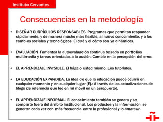 Consecuencias en la metodología DISEÑAR CURRÍCULOS RESPONSABLES. Programas que permitan responder rápidamente, y de manera mucho más flexible, al nuevo conocimiento, y a los cambios sociales y tecnológicos. El  qué  y el  cómo  son ya dinámicos.  EVALUACIÓN  Fomentar la autoevaluación continua basada en portfolios multimedia y tareas orientadas a la acción. Cambio en la percepción del error. EL APRENDIZAJE INVISIBLE. El hágalo usted mismo. Los tutoriales. LA EDUCACIÓN EXPANDIDA. La idea de que la educación puede ocurrir en cualquier momento y en cualquier lugar (Ej.: A través de las actualizaciones de blogs de referencia que leo en mi móvil en un aeropuerto). EL APRENDIZAJE INFORMAL. El conocimiento también se genera y se comparte fuera del ámbito institucional. Los productos y la información  se generan cada vez con más frecuencia entre lo profesional y lo  amateur . 