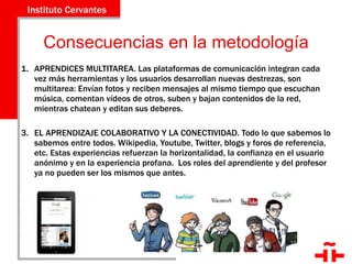 Consecuencias en la metodología APRENDICES MULTITAREA. Las plataformas de comunicación integran cada vez más herramientas y los usuarios desarrollan nuevas destrezas, son multitarea: Envían fotos y reciben mensajes al mismo tiempo que escuchan música, comentan vídeos de otros, suben y bajan contenidos de la red, mientras chatean y editan sus deberes.  EL APRENDIZAJE COLABORATIVO Y LA CONECTIVIDAD. Todo lo que sabemos lo sabemos entre todos. Wikipedia, Youtube, Twitter, blogs y foros de referencia, etc. Estas experiencias refuerzan la horizontalidad, la confianza en el usuario anónimo y en la experiencia profana.  Los roles del aprendiente y del profesor ya no pueden ser los mismos que antes. 
