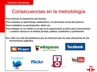 Consecuencias en la metodología Para reforzar la autonomía del alumno Para impulsar el aprendizaje colaborativo y la dimensión social del alumno Para multiplicar su participación, darle voz  Para trabajar en un medio en el que él se desenvuelve a diario para comunicarse y resolver tareas en el ámbito privado, público, académico y profesional Son cada vez más los profesores que se interesan por los usos educativos de las herramientas digitales: 
