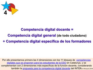 Competencia digital docente =
Competencia digital general (de todo ciudadano)
+ Competencia digital específica de los formadores
Por ello presentamos primero las 4 dimensiones con los 11 bloques de competencias
digitales que se proponen para los estudiantes de la ESO en Catalunya, y se
complementan con 2 dimensiones más específicas de la función docente, considerando
también la propuesta para la competencia digital docente del INTEF.
4
Pere Marquès (2014
 