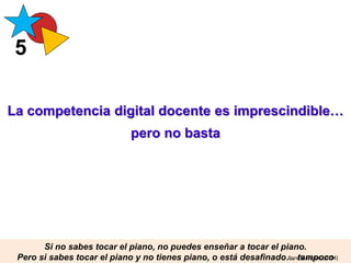 La competencia digital docente es imprescindible…
pero no basta
5
Si no sabes tocar el piano, no puedes enseñar a tocar el piano.
Pero si sabes tocar el piano y no tienes piano, o está desafinado… tampoco
PereMarquès(2014)
 