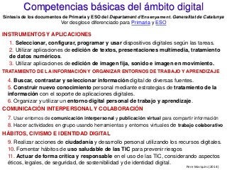 INSTRUMENTOS Y APLICACIONES
1. Seleccionar, configurar, programar y usar dispositivos digitales según las tareas.
2. Utilizar aplicaciones de edición de textos, presentaciones multimedia, tratamiento
de datos numéricos.
3. Utilizar aplicaciones de edición de imagen fija, sonido e imagen en movimiento.
TRATAMIENTO DE LA INFORMACIÓN Y ORGANIZAR ENTORNOS DE TRABAJO Y APRENDIZAJE
4. Buscar, contrastar y seleccionar información digital de diversas fuentes.
5. Construir nuevo conocimiento personal mediante estrategias de tratamiento de la
información con el soporte de aplicaciones digitales.
6. Organizar y utilizar un entorno digital personal de trabajo y aprendizaje.
COMUNICACIÓN INTERPERSONAL Y COLABORACIÓN
7. Usar entornos de comunicación interpersonal y publicación virtual para compartir información
8. Hacer actividades en grupo usando herramientas y entornos virtuales de trabajo colaborativo
HÁBITOS, CIVISMO E IDENTIDAD DIGITAL
9. Realizar acciones de ciudadanía y desarrollo personal utilizando los recursos digitales.
10. Fomentar hábitos de uso saludable de las TIC para prevenir riesgos
11. Actuar de forma crítica y responsable en el uso de las TIC, considerando aspectos
éticos, legales, de seguridad, de sostenibilidad y de identidad digital.
Competencias básicas del ámbito digital
Síntesis de los documentos de Primaria y ESO del Departament d’Ensenyament. Generalitat de Catalunya
Ver desglose diferenciado para Primaria y ESO
Pere Marquès (2014)
 