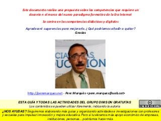 Este documento realiza una propuesta sobre las competencias que requiere un
docente n el marco del nuevo paradigma formativo de la Era Internet
Se centra en las competencias didácticas y digitales
Agradeceré sugerencias para mejorarlo. ¿Qué podríamos añadir o quitar?
Gracias
http://peremarques.net - Pere Marquès <pere.marques@uab.cat>
¿NOS AYUDAS? Seguiremos elaborando más guías y organizando actividades e investigaciones con profesores
y escuelas para impulsar innovación y mejora educativa. Pero si tuviéramos más apoyo económico de empresas,
instituciones, personas... podríamos hacer más.
ESTA GUÍA Y TODAS LAS ACTIVIDADES DEL GRUPO DIM SON GRATUITAS
Los contenidos se pueden utilizar libremente, indicando la autoría
 