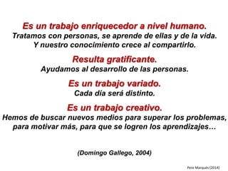 Es un trabajo enriquecedor a nivel humano.
Tratamos con personas, se aprende de ellas y de la vida.
Y nuestro conocimiento crece al compartirlo.
Resulta gratificante.
Ayudamos al desarrollo de las personas.
Es un trabajo variado.
Cada día será distinto.
Es un trabajo creativo.
Hemos de buscar nuevos medios para superar los problemas,
para motivar más, para que se logren los aprendizajes…
(Domingo Gallego, 2004)
Pere Marquès (2014)
 