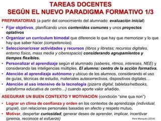 PREPARATORIAS (a partir del conocimiento del alumnado: evaluación inicial)
• Fijar objetivos, planificando unos contenidos comunes y unos proyectos
optativos
• Organizar un curriculum bimodal que diferencie lo que hay que memorizar y lo que
hay que saber hacer (competencias).
• Seleccionar/crear actividades y recursos (libros y libretas; recursos digitales,
entorno físico, mass media y ciberespacio) considerando agrupamientos y
tiempos flexibles.
• Personalizar el aprendizaje según el alumnado (saberes, ritmos, intereses, NEE) y
considerando las inteligencias múltiples. El alumno: centro de la acción formativa.
• Atención al aprendizaje autónomo y ubicuo de los alumnos, considerando el uso
de guías, técnicas de estudio, materiales autocorrectivos, dispositivos digitales…
• Atención al uso intensivo de la tecnología (pizarra digital, tabletas/netbooks,
plataforma educativa de centro…) cuando aporte valor añadido.
ASEGURAR UN BUEN CONTEXTO Y MOTIVACIÓN (condición “sine qua non”)
• Lograr un clima de confianza y orden en los contextos de aprendizaje (individual,
grupal), con relaciones personales basadas en afecto y respeto mutuo.
• Motivar, despertar curiosidad, generar deseo de aprender, implicar, incentivar
(premia, reconoce el esfuerzo)
TAREAS DOCENTES
SEGÚN EL NUEVO PARADIGMA FORMATIVO 1/3
Pere Marquès (2014)
 