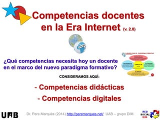 Dr. Pere Marquès (2014) http://peremarques.net/ UAB – grupo DIM
Competencias docentes
en la Era Internet (v. 1715)
¿Qué competencias necesita hoy un docente
en el marco del nuevo paradigma formativo?
CONSIDERAMOS AQUÍ:
- Competencias didácticas
- Competencias digitales
 