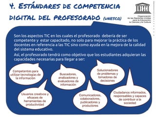 4. Estándares de competencia
digital del profesorado (UNESCO)

  Son los aspectos TIC en los cuales el profesorado debería de ser
  competente y estar capacitado, no solo para mejorar la práctica de los
  docentes en referencia a las TIC sino como ayuda en la mejora de la calidad
  del sistema educativo.
  Así, el profesorado tendrá como objetivo que los estudiantes adquieran las
  capacidades necesarias para llegar a ser:


  Competentes para                                          Solucionadores
utilizar tecnologías de         Buscadores,                 de problemas y
     la información            analizadores y                tomadores de
                               evaluadores de                  decisiones
                                 información

                                                                      Ciudadanos informados,
        Usuarios creativos y                    Comunicadores,        responsables y capaces
            eficaces de                         colaboradores,           de contribuir a la
         herramientas de                         publicadores y              sociedad
           productividad                          productores
 