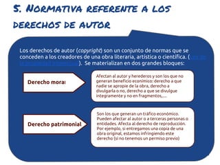 5. Normativa referente a los
derechos de autor

 Los derechos de autor (copyright) son un conjunto de normas que se
 conceden a los creadores de una obra literaria, artística o científica. (Ley de
 la propiedad Intelectual). Se materializan en dos grandes bloques:

                                 Afectan al autor y herederos y son los que no
    Derecho moral                generan beneficio econímico: derecho a que
                                 nadie se apropie de la obra, derecho a
                                 divulgarla o no, derecho a que se divulgue
                                 íntegramente y no en fragmentos,....



                                 Son los que generan un tráfico económico.
                                 Pueden afectar al autor o a terceras personas o
    Derecho patrimonial          entidades. Afecta al derecho de reproducción.
                                 Por ejemplo, si entregamos una copia de una
                                 obra original, estamos infringiendo este
                                 derecho (si no tenemos un permiso previo)
 