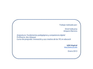Trabajo realizado por:

                                                           Oriol Valbuena
                                                          Amparo Marrero

Asignatura: Fundamentos pedagógicos y competencia digital
Profesora: Azu Vázquez
Curso de posgrado: Innovación y uso creativo de las TIC en educació


                                                              UOC-Espiral
                                                          http://www.uoc.edu

                                                               Enero 2013
 