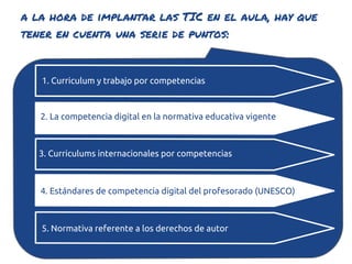 a la hora de implantar las TIC en el aula, hay que
tener en cuenta una serie de puntos:


   1. Curriculum y trabajo por competencias



   2. La competencia digital en la normativa educativa vigente



   3. Curriculums internacionales por competencias



   4. Estándares de competencia digital del profesorado (UNESCO)



   5. Normativa referente a los derechos de autor
 