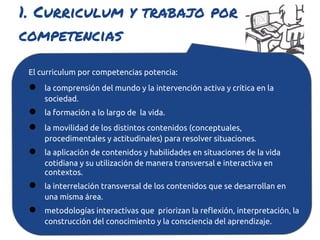 1. Curriculum y trabajo por
competencias

 El curriculum por competencias potencia:
 ●   la comprensión del mundo y la intervención activa y crítica en la
     sociedad.
 ●   la formación a lo largo de la vida.
 ●   la movilidad de los distintos contenidos (conceptuales,
     procedimentales y actitudinales) para resolver situaciones.
 ●   la aplicación de contenidos y habilidades en situaciones de la vida
     cotidiana y su utilización de manera transversal e interactiva en
     contextos.
 ●   la interrelación transversal de los contenidos que se desarrollan en
     una misma área.
 ●   metodologías interactivas que priorizan la reflexión, interpretación, la
     construcción del conocimiento y la consciencia del aprendizaje.
 