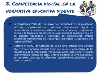 2. Competencia digital en la
normativa educativa vigente

 ●   Ley Orgánica 2/2006, de 3 de mayo, de educación (LOE): se plantea un
     enfoque competencial del currículum. Competencia digital: se
     desarrolla en la búsqueda y selección de la información, requiere un
     dominio de lenguajes específicos básicos, supone la aplicación de éste
     en distintas situaciones y contextos del conocimiento, implica
     desarrollar metodologías de trabajo que favorezcan la autonomía y la
     responsabilidad.
 ●   Decreto 142/2007 de Cataluña, de 26 de junio, artículo tres. Noveno
     objetivo: la educación primaria tiene que iniciar el aprendizaje de las
     tecnologías de la información y la comunicación, seleccionar y valorar
     la información recibida de éstas. Onzeno objetivo: se tiene que aplicar,
     en contextos diversos, los diferentes conocimientos adquiridos y los
     recursos propios.
 
