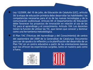 ●   Ley 12/2009, del 10 de julio, de Educación de Cataluña (LEC), artículo
    58: la etapa de educación primària debe desarrollar las habilidades i las
    competencias necesarias para el ús de las nuevas tecnologías y de la
    comunicación audiovisual. Artículo 84: el Departamento de Educación
    debe favorecer los proyectos de innovación en relación al uso de las
    TIC para el aprendizaje y el conocimiento. Artículo 104: Los docentes
    tienen la función de utilizar las TIC, que tienen que conocer y dominar
    como una herramienta metodológica.
●   El Plan TAC (Técnicas del Aprendizaje y del Conocimiento) de centro
    del septiembre del 2009 de la Generalitat de Catalunya: Documento
    para ser de ayuda a la reflexión y a la planificación del desarrollo de un
    Plan TAC en un centro educativo a partir de las orientaciones básicas
    que nos ofrecen las experiencias surgidas, tanto en nuestro país como
    a fuera.
 