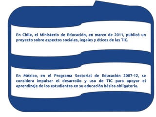En Chile, el Ministerio de Educación, en marzo de 2011, publicó un
proyecto sobre aspectos sociales, legales y éticos de las TIC.




En México, en el Programa Sectorial de Educación 2007-12, se
considera impulsar el desarrollo y uso de TIC para apoyar el
aprendizaje de los estudiantes en su educación básica obligatoria.
 