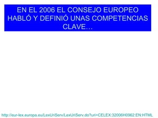 EN EL 2006 EL CONSEJO EUROPEO
   HABLÓ Y DEFINIÓ UNAS COMPETENCIAS
                 CLAVE…




http://eur-lex.europa.eu/LexUriServ/LexUriServ.do?uri=CELEX:32006H0962:EN:HTML
 
