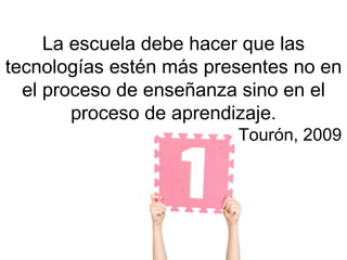 La escuela debe hacer que las
tecnologías estén más presentes no en
  el proceso de enseñanza sino en el
        proceso de aprendizaje.
                         Tourón, 2009
 
