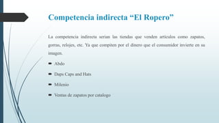 Competencia indirecta “El Ropero”
La competencia indirecta serian las tiendas que venden artículos como zapatos,
gorras, relojes, etc. Ya que compiten por el dinero que el consumidor invierte en su
imagen.
 Abdo
 Daps Caps and Hats
 Milenio
 Ventas de zapatos por catalogo
 