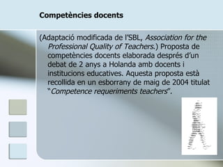 Competències docents (Adaptació modificada de l’SBL,  Association for the Professional Quality of Teachers .) Proposta de competències docents elaborada després d’un debat de 2 anys a Holanda amb docents i institucions educatives. Aquesta proposta està recollida en un esborrany de maig de 2004 titulat “ Competence requeriments teachers ”. 