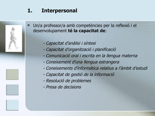 Interpersonal Un/a professor/a amb competències per la reflexió i el desenvolupament  té la capacitat de : - Capacitat d’anàlisi i síntesi - Capacitat d’organització i planificació - Comunicació oral i escrita en la llengua materna - Coneixement d’una llengua estrangera - Coneixements d’informàtica relatius a l’àmbit d’estudi - Capacitat de gestió de la informació - Resolució de problemes - Presa de decisions 